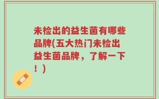 未检出的益生菌有哪些品牌(五大热门未检出益生菌品牌，了解一下！)