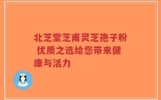 北芝堂芝甫灵芝孢子粉 优质之选给您带来健康与活力