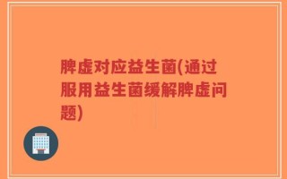 脾虚对应益生菌(通过服用益生菌缓解脾虚问题)