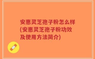 安惠灵芝孢子粉怎么样(安惠灵芝孢子粉功效及使用方法简介)
