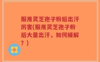 服用灵芝孢子粉后出汗厉害(服用灵芝孢子粉后大量出汗，如何缓解？)