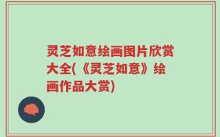 灵芝如意绘画图片欣赏大全(《灵芝如意》绘画作品大赏)