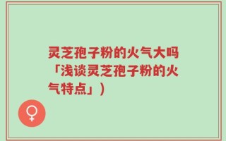 灵芝孢子粉的火气大吗「浅谈灵芝孢子粉的火气特点」)
