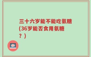三十六岁能不能吃氨糖(36岁能否食用氨糖？)