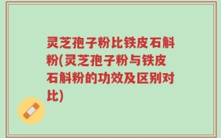 灵芝孢子粉比铁皮石斛粉(灵芝孢子粉与铁皮石斛粉的功效及区别对比)
