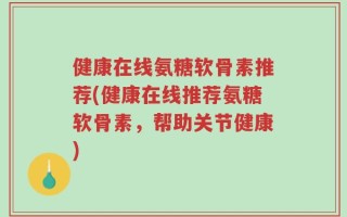 健康在线氨糖软骨素推荐(健康在线推荐氨糖软骨素，帮助关节健康)