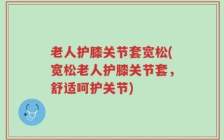 老人护膝关节套宽松(宽松老人护膝关节套，舒适呵护关节)