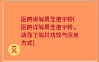 医院讲解灵芝孢子粉(医院详解灵芝孢子粉，助你了解其功效与服用方式)