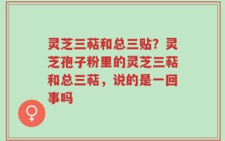 灵芝三萜和总三贴？灵芝孢子粉里的灵芝三萜和总三萜，说的是一回事吗