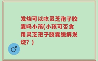 发烧可以吃灵芝孢子胶囊吗小孩(小孩可否食用灵芝孢子胶囊缓解发烧？)