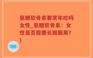 氨糖软骨素要常年吃吗女性_氨糖软骨素：女性是否需要长期服用？)