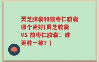 灵芝胶囊和酸枣仁胶囊哪个更好(灵芝胶囊 VS 酸枣仁胶囊：谁更胜一筹？)