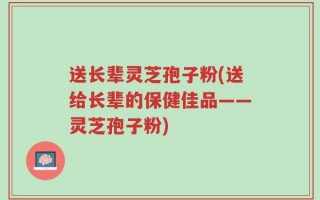 送长辈灵芝孢子粉(送给长辈的保健佳品——灵芝孢子粉)
