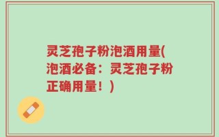 灵芝孢子粉泡酒用量(泡酒必备：灵芝孢子粉正确用量！)