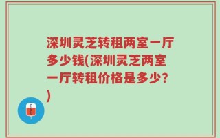深圳灵芝转租两室一厅多少钱(深圳灵芝两室一厅转租价格是多少？)