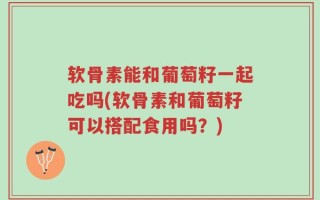 软骨素能和葡萄籽一起吃吗(软骨素和葡萄籽可以搭配食用吗？)