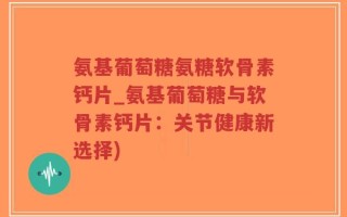 氨基葡萄糖氨糖软骨素钙片_氨基葡萄糖与软骨素钙片：关节健康新选择)
