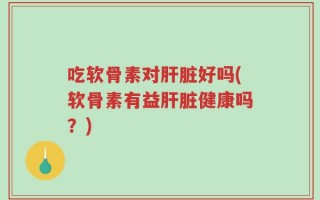 吃软骨素对肝脏好吗(软骨素有益肝脏健康吗？)