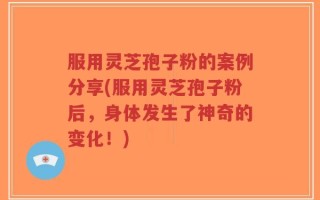 服用灵芝孢子粉的案例分享(服用灵芝孢子粉后，身体发生了神奇的变化！)