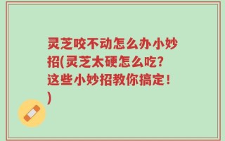 灵芝咬不动怎么办小妙招(灵芝太硬怎么吃？这些小妙招教你搞定！)