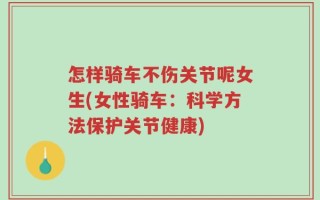 怎样骑车不伤关节呢女生(女性骑车：科学方法保护关节健康)