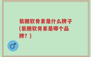 氨糖软骨素是什么牌子(氨糖软骨素是哪个品牌？)