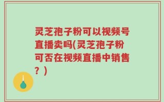 灵芝孢子粉可以视频号直播卖吗(灵芝孢子粉可否在视频直播中销售？)