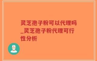 灵芝孢子粉可以代理吗_灵芝孢子粉代理可行性分析