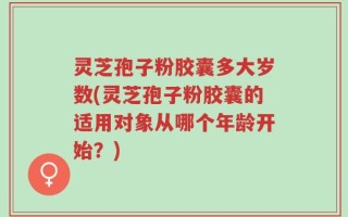 灵芝孢子粉胶囊多大岁数(灵芝孢子粉胶囊的适用对象从哪个年龄开始？)