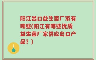 阳江出口益生菌厂家有哪些(阳江有哪些优质益生菌厂家供应出口产品？)