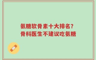 氨糖软骨素十大排名？骨科医生不建议吃氨糖