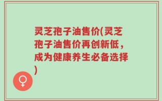 灵芝孢子油售价(灵芝孢子油售价再创新低，成为健康养生必备选择)