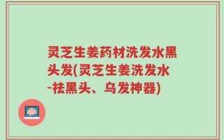灵芝生姜药材洗发水黑头发(灵芝生姜洗发水-祛黑头、乌发神器)