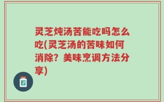 灵芝炖汤苦能吃吗怎么吃(灵芝汤的苦味如何消除？美味烹调方法分享)