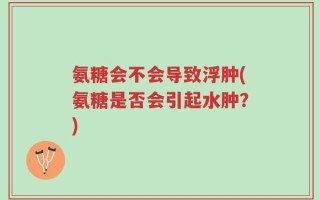 氨糖会不会导致浮肿(氨糖是否会引起水肿？)