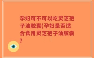 孕妇可不可以吃灵芝孢子油胶囊(孕妇是否适合食用灵芝孢子油胶囊？