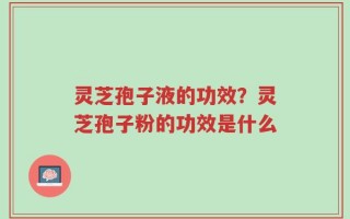 灵芝孢子液的功效？灵芝孢子粉的功效是什么
