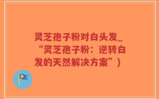 灵芝孢子粉对白头发_“灵芝孢子粉：逆转白发的天然解决方案”)
