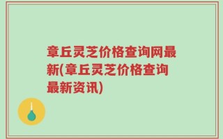 章丘灵芝价格查询网最新(章丘灵芝价格查询最新资讯)