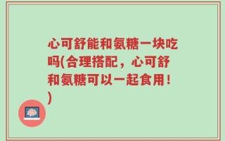 心可舒能和氨糖一块吃吗(合理搭配，心可舒和氨糖可以一起食用！)