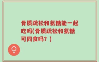 骨质疏松和氨糖能一起吃吗(骨质疏松和氨糖可同食吗？)