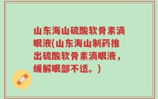 山东海山硫酸软骨素滴眼液(山东海山制药推出硫酸软骨素滴眼液，缓解眼部不适。)