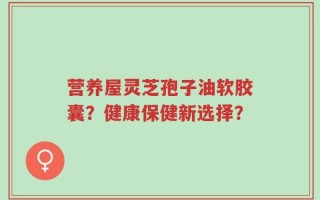 营养屋灵芝孢子油软胶囊？健康保健新选择？