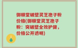 御顺堂破壁灵芝孢子粉价格(御顺堂灵芝孢子粉：突破壁全效护健，价格公开透明)