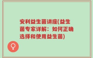 安利益生菌讲座(益生菌专家详解：如何正确选择和使用益生菌)