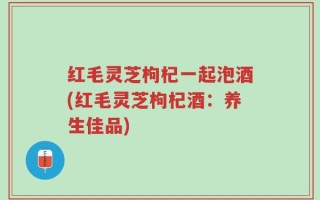 红毛灵芝枸杞一起泡酒(红毛灵芝枸杞酒：养生佳品)