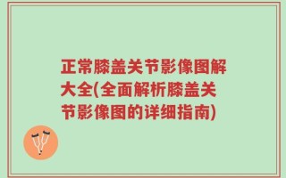 正常膝盖关节影像图解大全(全面解析膝盖关节影像图的详细指南)