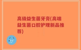高级益生菌牙膏(高端益生菌口腔护理新品推荐)