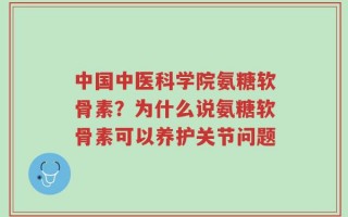 中国中医科学院氨糖软骨素？为什么说氨糖软骨素可以养护关节问题