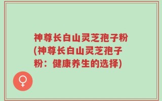 神尊长白山灵芝孢子粉(神尊长白山灵芝孢子粉：健康养生的选择)